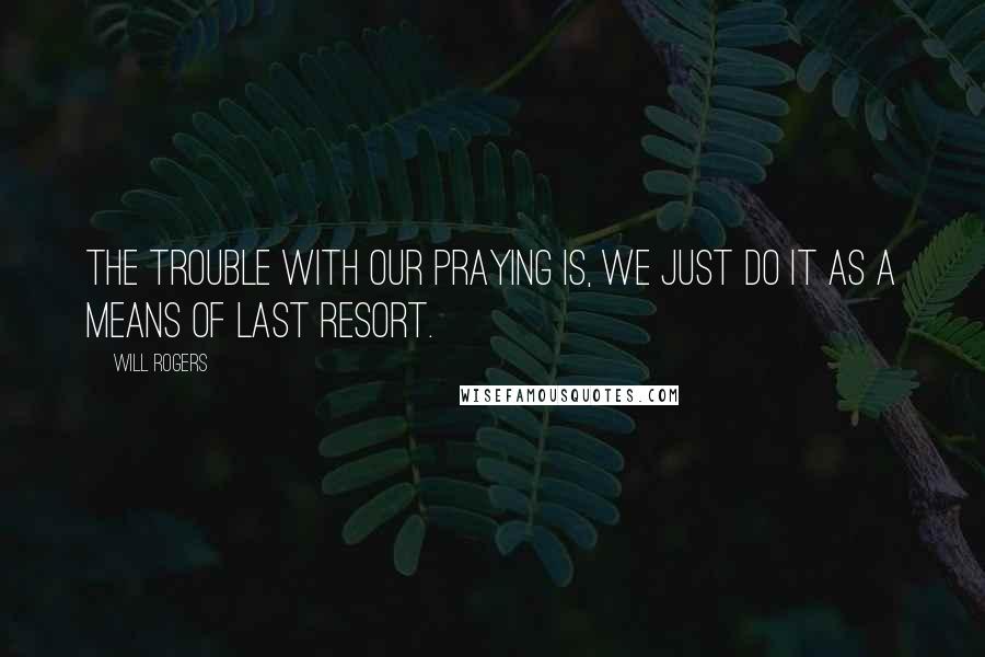 Will Rogers Quotes: The trouble with our praying is, we just do it as a means of last resort.