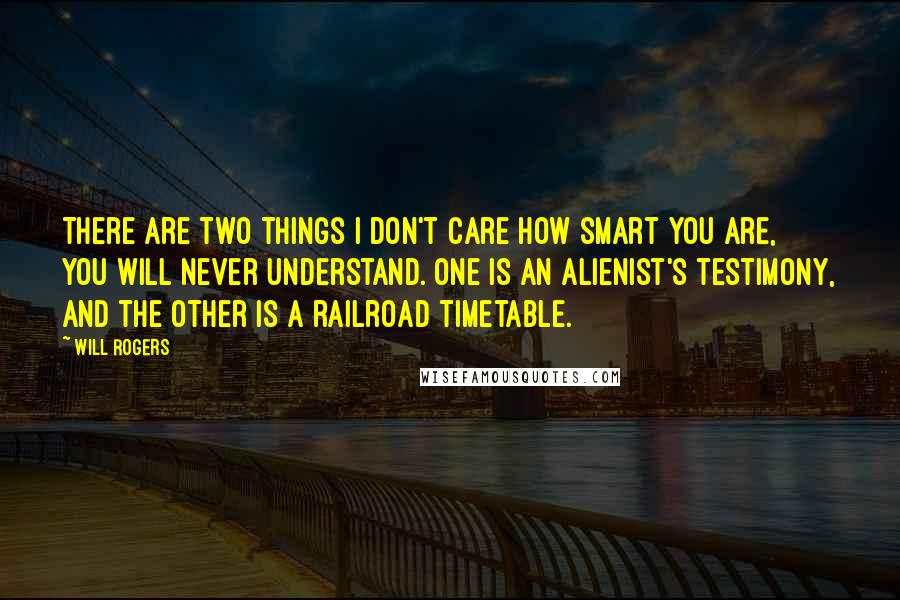 Will Rogers Quotes: There are two things I don't care how smart you are, you will never understand. One is an alienist's testimony, and the other is a railroad timetable.