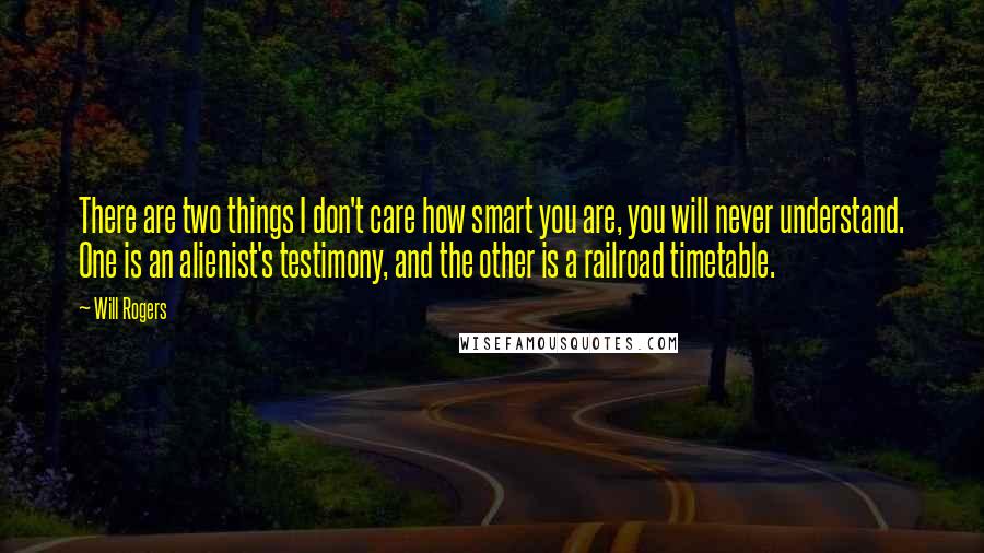 Will Rogers Quotes: There are two things I don't care how smart you are, you will never understand. One is an alienist's testimony, and the other is a railroad timetable.