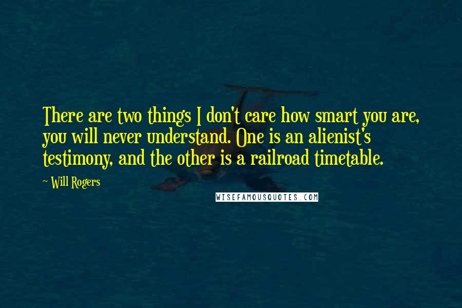 Will Rogers Quotes: There are two things I don't care how smart you are, you will never understand. One is an alienist's testimony, and the other is a railroad timetable.