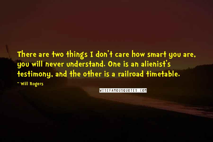 Will Rogers Quotes: There are two things I don't care how smart you are, you will never understand. One is an alienist's testimony, and the other is a railroad timetable.