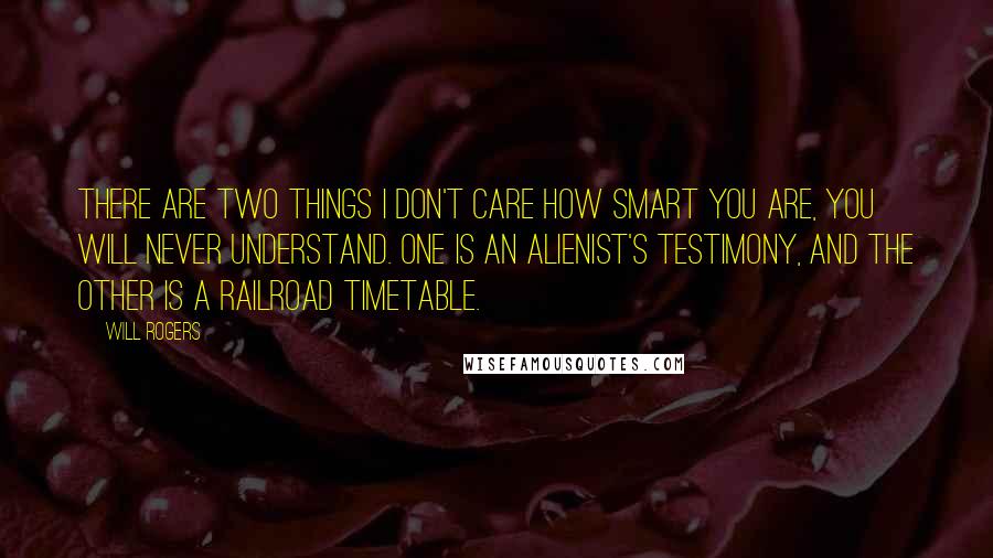 Will Rogers Quotes: There are two things I don't care how smart you are, you will never understand. One is an alienist's testimony, and the other is a railroad timetable.