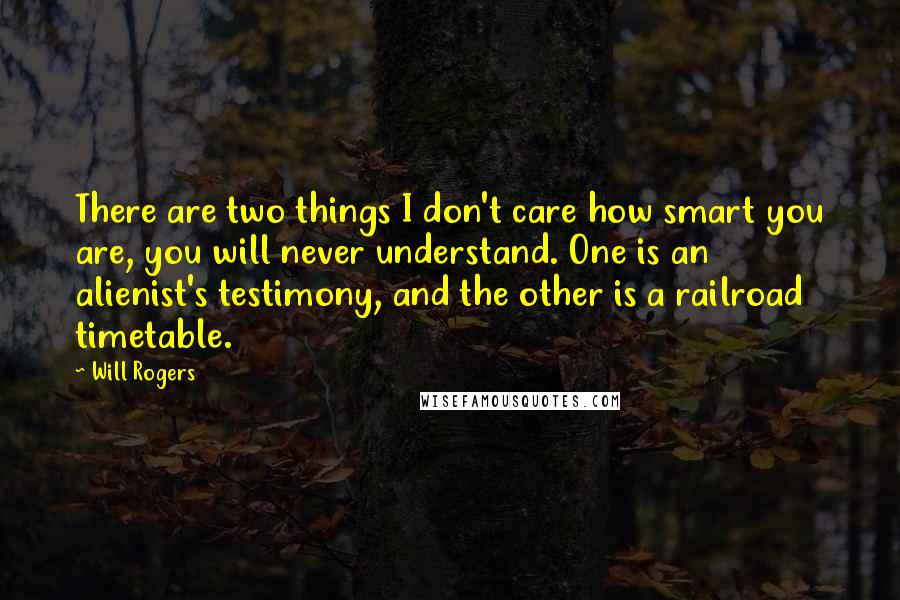 Will Rogers Quotes: There are two things I don't care how smart you are, you will never understand. One is an alienist's testimony, and the other is a railroad timetable.