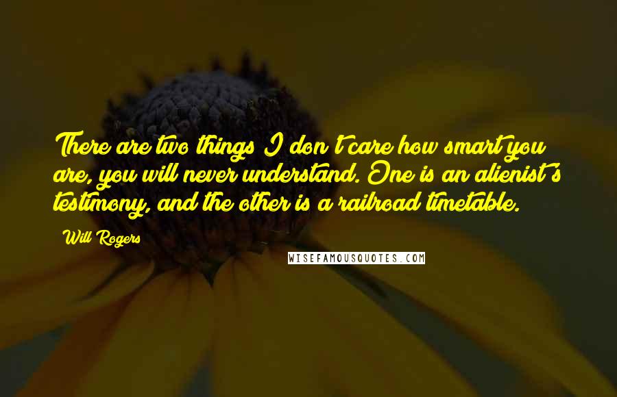 Will Rogers Quotes: There are two things I don't care how smart you are, you will never understand. One is an alienist's testimony, and the other is a railroad timetable.