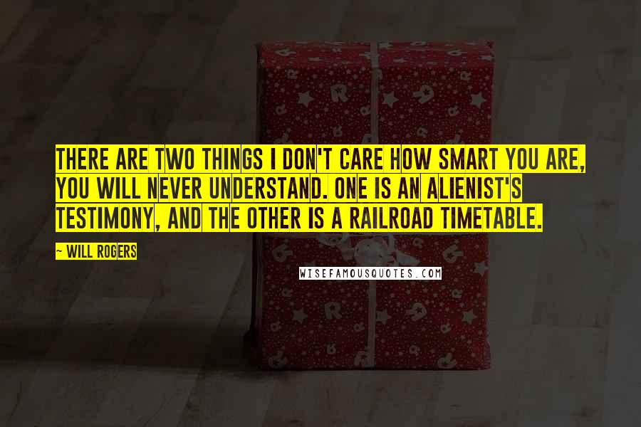 Will Rogers Quotes: There are two things I don't care how smart you are, you will never understand. One is an alienist's testimony, and the other is a railroad timetable.