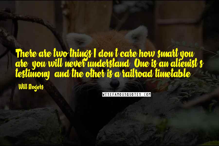 Will Rogers Quotes: There are two things I don't care how smart you are, you will never understand. One is an alienist's testimony, and the other is a railroad timetable.