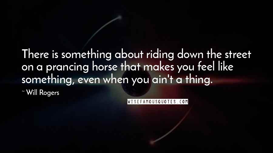 Will Rogers Quotes: There is something about riding down the street on a prancing horse that makes you feel like something, even when you ain't a thing.