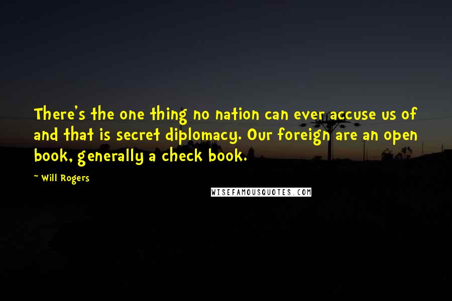 Will Rogers Quotes: There's the one thing no nation can ever accuse us of and that is secret diplomacy. Our foreign are an open book, generally a check book.