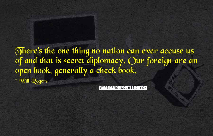 Will Rogers Quotes: There's the one thing no nation can ever accuse us of and that is secret diplomacy. Our foreign are an open book, generally a check book.