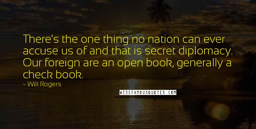 Will Rogers Quotes: There's the one thing no nation can ever accuse us of and that is secret diplomacy. Our foreign are an open book, generally a check book.