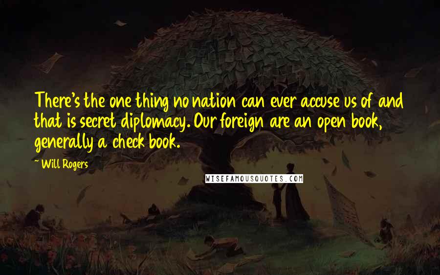 Will Rogers Quotes: There's the one thing no nation can ever accuse us of and that is secret diplomacy. Our foreign are an open book, generally a check book.