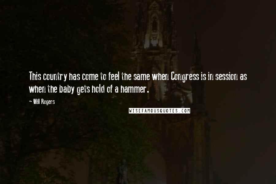 Will Rogers Quotes: This country has come to feel the same when Congress is in session as when the baby gets hold of a hammer.