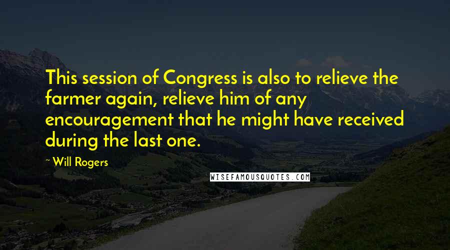 Will Rogers Quotes: This session of Congress is also to relieve the farmer again, relieve him of any encouragement that he might have received during the last one.