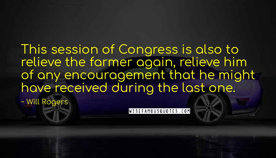 Will Rogers Quotes: This session of Congress is also to relieve the farmer again, relieve him of any encouragement that he might have received during the last one.