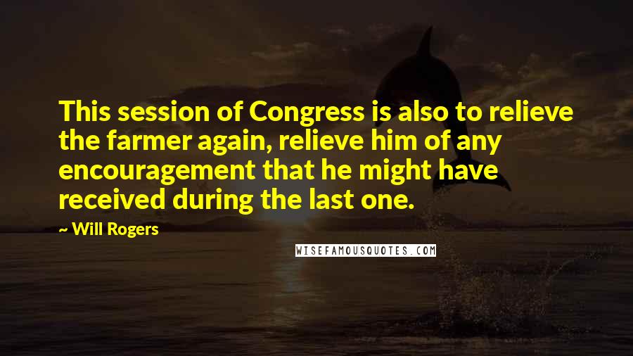 Will Rogers Quotes: This session of Congress is also to relieve the farmer again, relieve him of any encouragement that he might have received during the last one.
