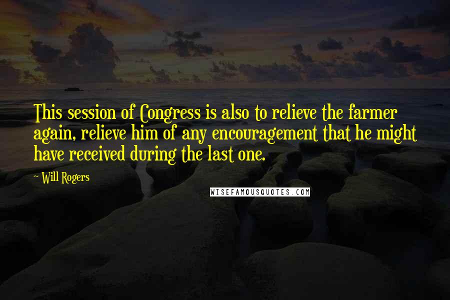 Will Rogers Quotes: This session of Congress is also to relieve the farmer again, relieve him of any encouragement that he might have received during the last one.