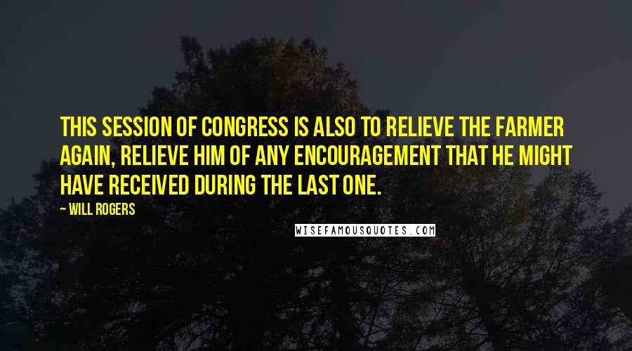 Will Rogers Quotes: This session of Congress is also to relieve the farmer again, relieve him of any encouragement that he might have received during the last one.