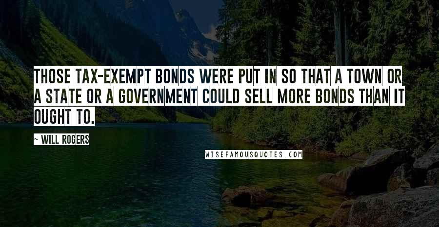 Will Rogers Quotes: Those tax-exempt bonds were put in so that a town or a state or a government could sell more bonds than it ought to.