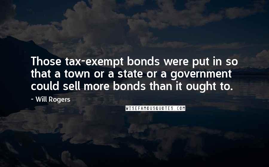 Will Rogers Quotes: Those tax-exempt bonds were put in so that a town or a state or a government could sell more bonds than it ought to.