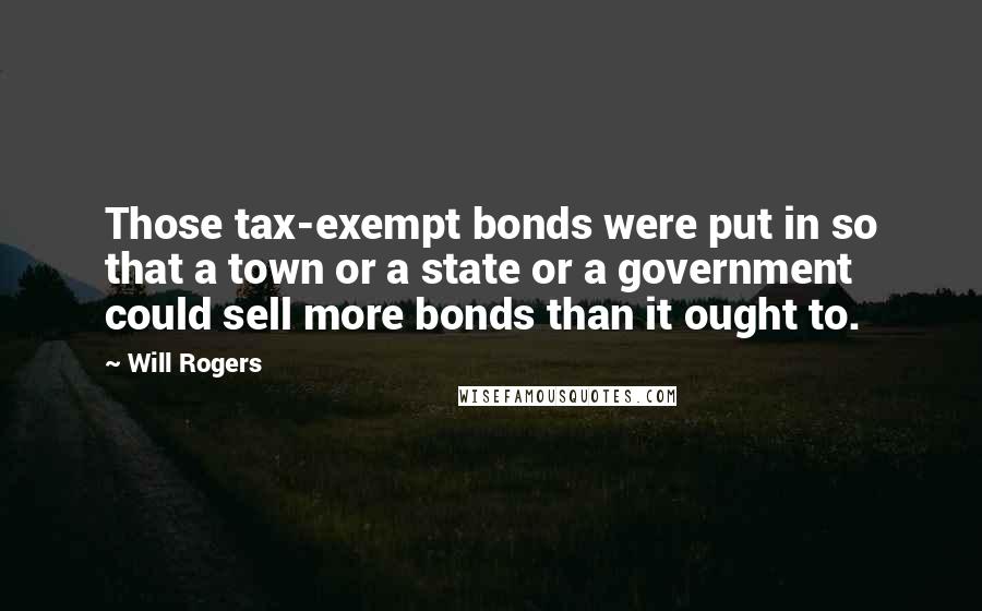 Will Rogers Quotes: Those tax-exempt bonds were put in so that a town or a state or a government could sell more bonds than it ought to.