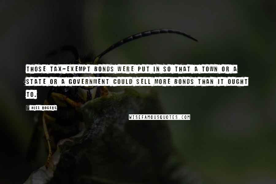 Will Rogers Quotes: Those tax-exempt bonds were put in so that a town or a state or a government could sell more bonds than it ought to.