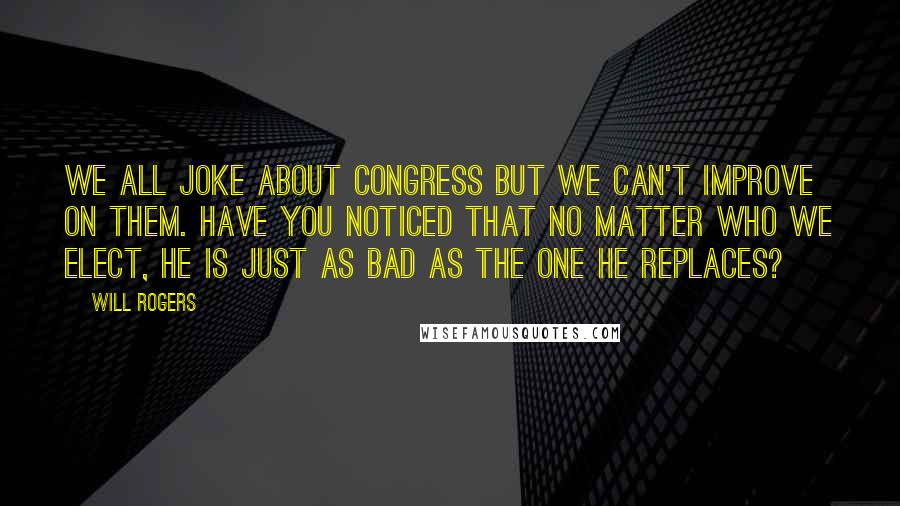 Will Rogers Quotes: We all joke about Congress but we can't improve on them. Have you noticed that no matter who we elect, he is just as bad as the one he replaces?