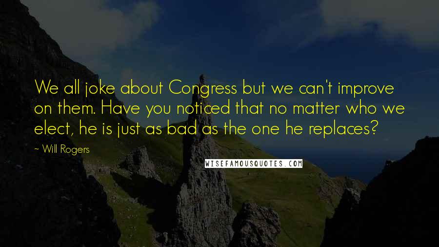 Will Rogers Quotes: We all joke about Congress but we can't improve on them. Have you noticed that no matter who we elect, he is just as bad as the one he replaces?