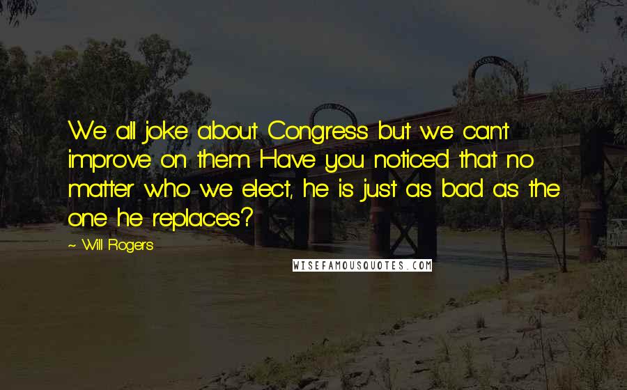 Will Rogers Quotes: We all joke about Congress but we can't improve on them. Have you noticed that no matter who we elect, he is just as bad as the one he replaces?