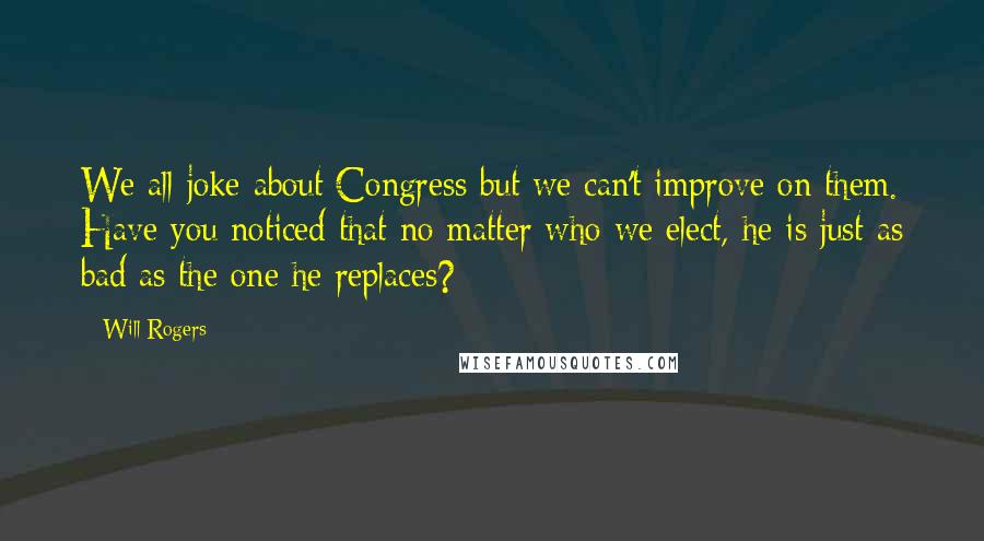 Will Rogers Quotes: We all joke about Congress but we can't improve on them. Have you noticed that no matter who we elect, he is just as bad as the one he replaces?