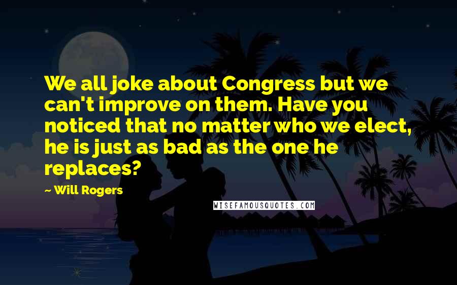 Will Rogers Quotes: We all joke about Congress but we can't improve on them. Have you noticed that no matter who we elect, he is just as bad as the one he replaces?