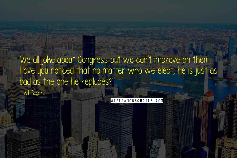 Will Rogers Quotes: We all joke about Congress but we can't improve on them. Have you noticed that no matter who we elect, he is just as bad as the one he replaces?