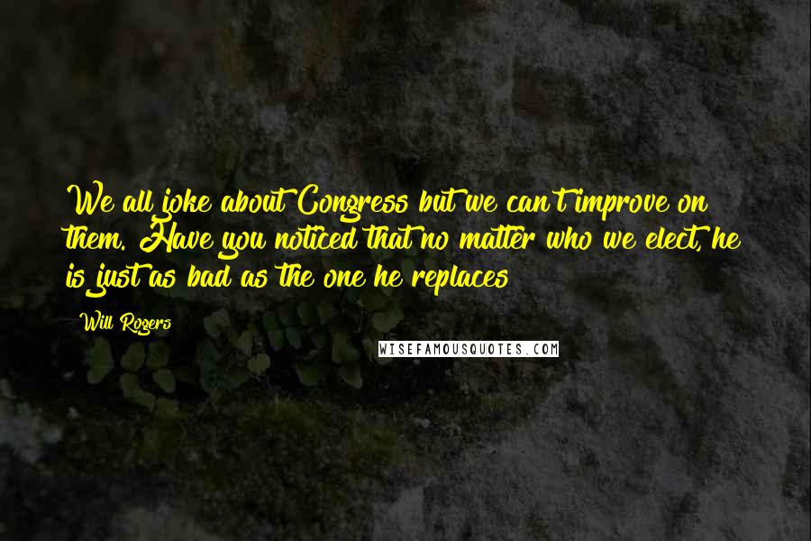 Will Rogers Quotes: We all joke about Congress but we can't improve on them. Have you noticed that no matter who we elect, he is just as bad as the one he replaces?