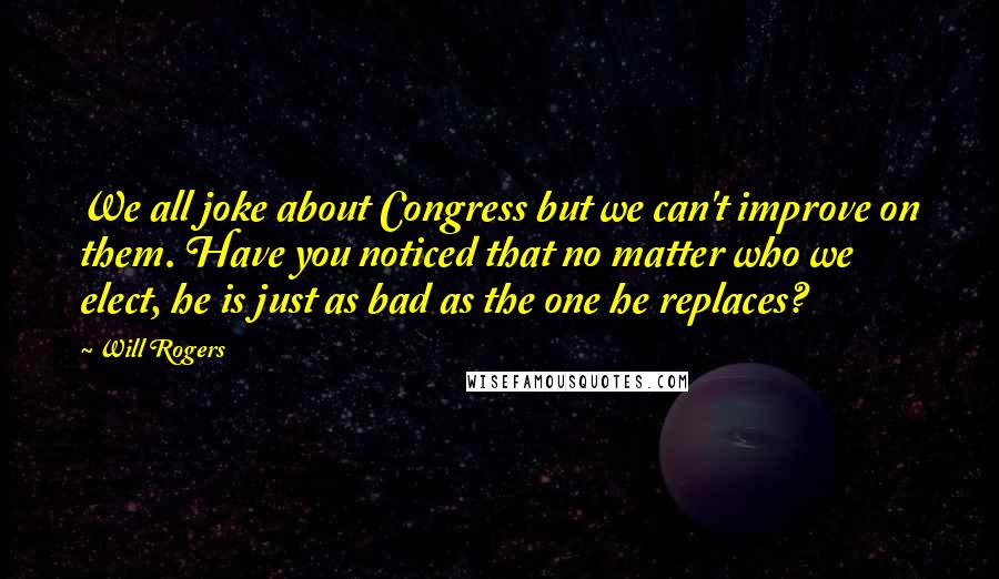 Will Rogers Quotes: We all joke about Congress but we can't improve on them. Have you noticed that no matter who we elect, he is just as bad as the one he replaces?