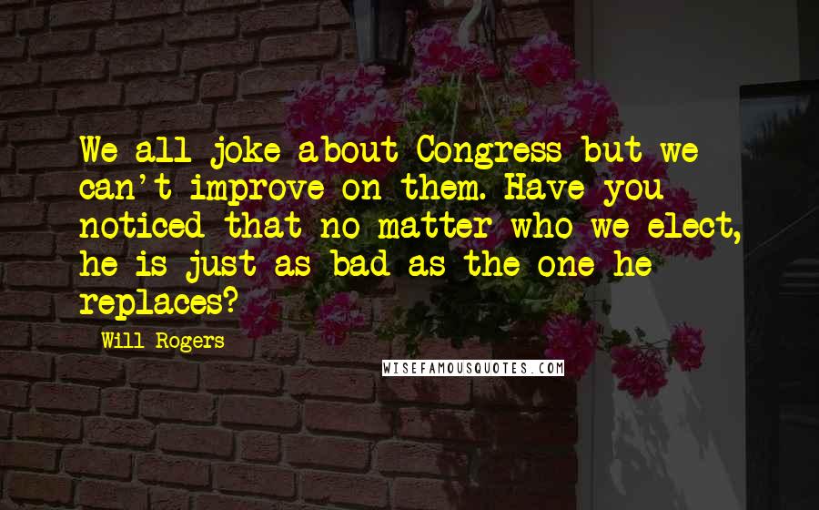 Will Rogers Quotes: We all joke about Congress but we can't improve on them. Have you noticed that no matter who we elect, he is just as bad as the one he replaces?