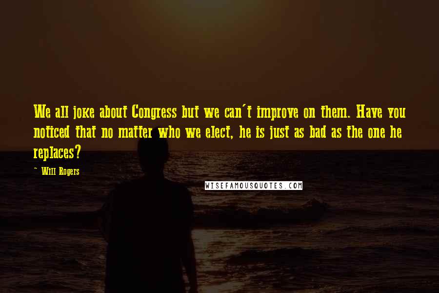 Will Rogers Quotes: We all joke about Congress but we can't improve on them. Have you noticed that no matter who we elect, he is just as bad as the one he replaces?