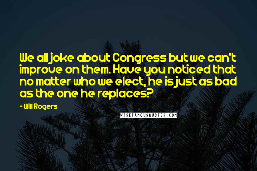 Will Rogers Quotes: We all joke about Congress but we can't improve on them. Have you noticed that no matter who we elect, he is just as bad as the one he replaces?