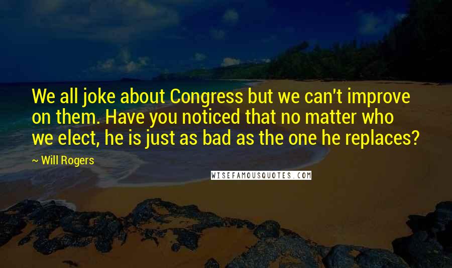 Will Rogers Quotes: We all joke about Congress but we can't improve on them. Have you noticed that no matter who we elect, he is just as bad as the one he replaces?