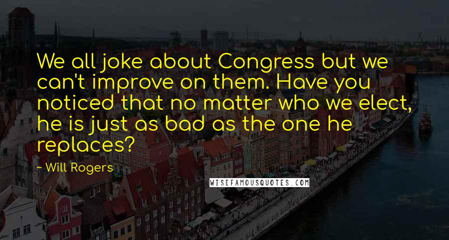 Will Rogers Quotes: We all joke about Congress but we can't improve on them. Have you noticed that no matter who we elect, he is just as bad as the one he replaces?