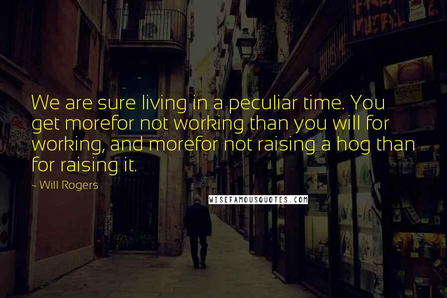 Will Rogers Quotes: We are sure living in a peculiar time. You get morefor not working than you will for working, and morefor not raising a hog than for raising it.