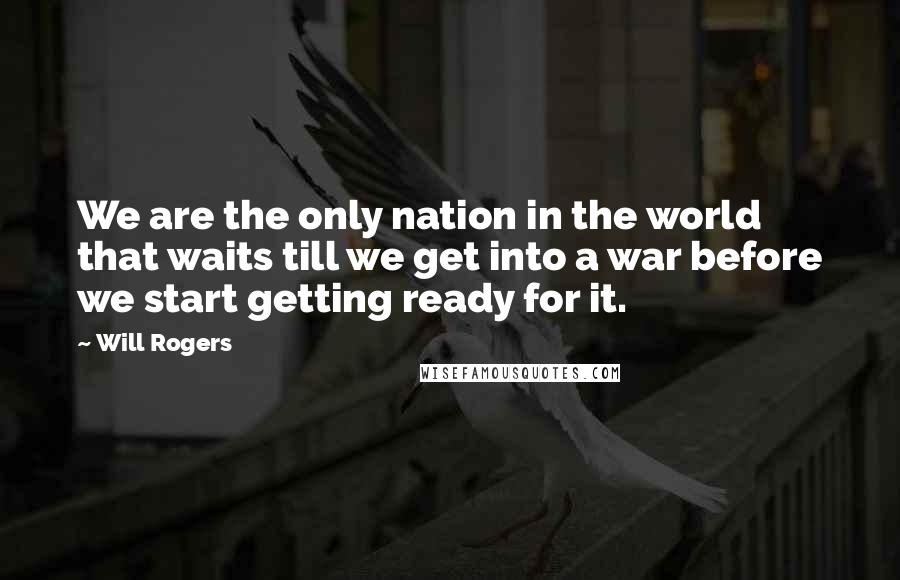Will Rogers Quotes: We are the only nation in the world that waits till we get into a war before we start getting ready for it.