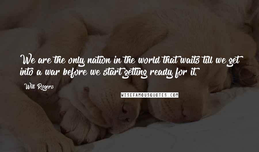 Will Rogers Quotes: We are the only nation in the world that waits till we get into a war before we start getting ready for it.