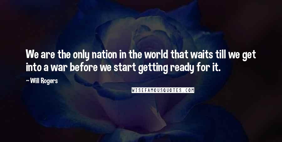 Will Rogers Quotes: We are the only nation in the world that waits till we get into a war before we start getting ready for it.