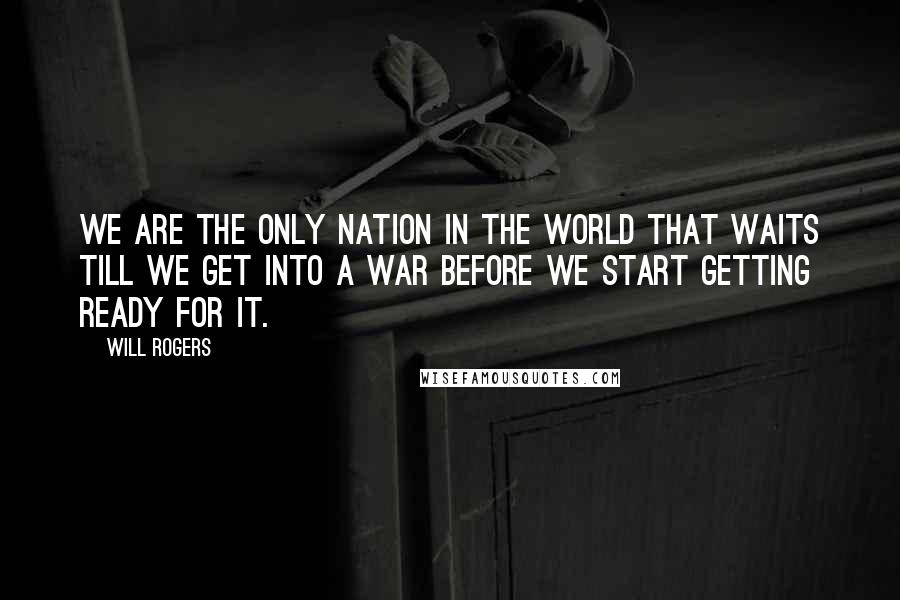 Will Rogers Quotes: We are the only nation in the world that waits till we get into a war before we start getting ready for it.