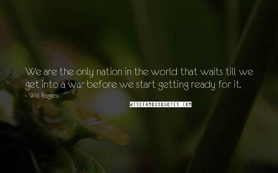 Will Rogers Quotes: We are the only nation in the world that waits till we get into a war before we start getting ready for it.