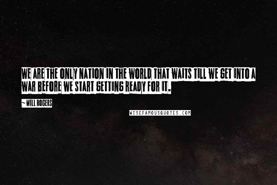 Will Rogers Quotes: We are the only nation in the world that waits till we get into a war before we start getting ready for it.