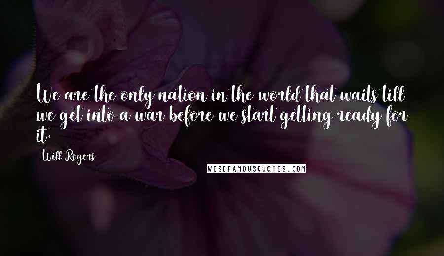 Will Rogers Quotes: We are the only nation in the world that waits till we get into a war before we start getting ready for it.