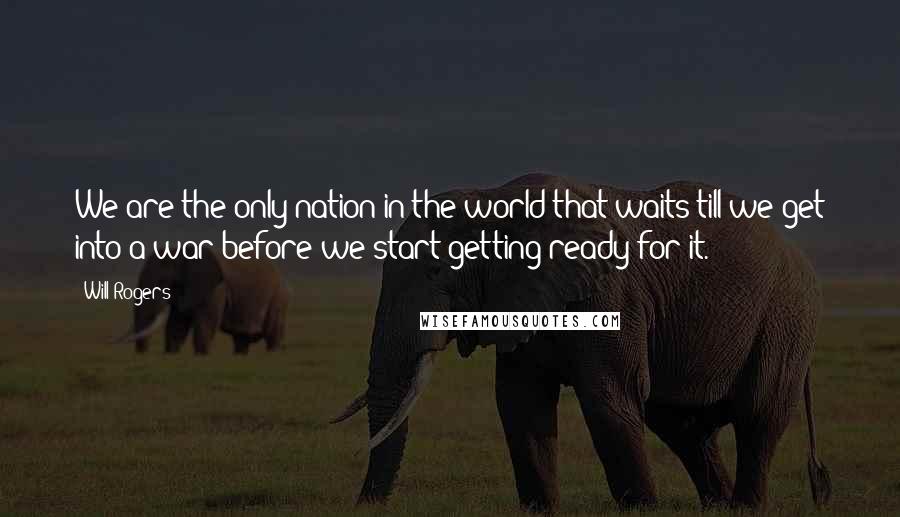 Will Rogers Quotes: We are the only nation in the world that waits till we get into a war before we start getting ready for it.