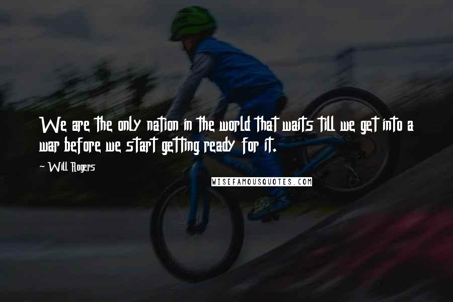 Will Rogers Quotes: We are the only nation in the world that waits till we get into a war before we start getting ready for it.