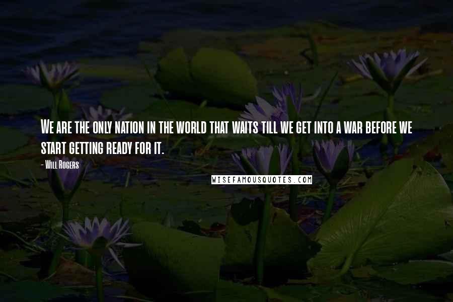 Will Rogers Quotes: We are the only nation in the world that waits till we get into a war before we start getting ready for it.