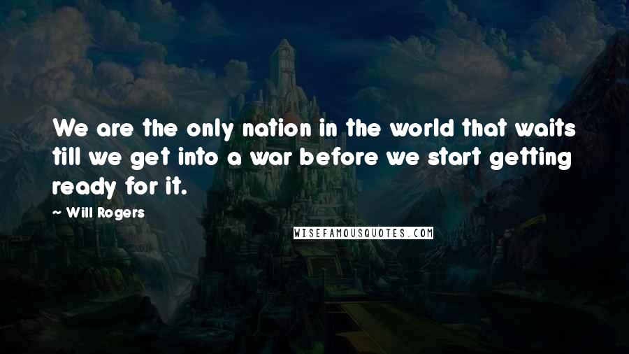 Will Rogers Quotes: We are the only nation in the world that waits till we get into a war before we start getting ready for it.